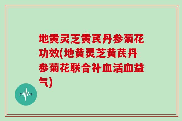 地黄灵芝黄芪丹参菊花功效(地黄灵芝黄芪丹参菊花联合补血活血益气)
