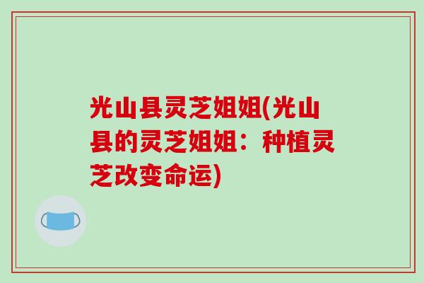 光山县灵芝姐姐(光山县的灵芝姐姐：种植灵芝改变命运)