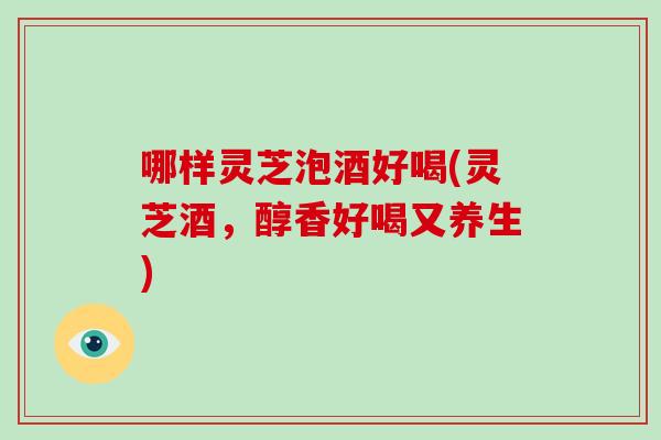哪样灵芝泡酒好喝(灵芝酒,醇香好喝又养生)