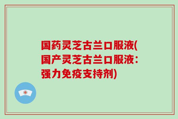 国药灵芝古兰口服液(国产灵芝古兰口服液：强力免疫支持剂)