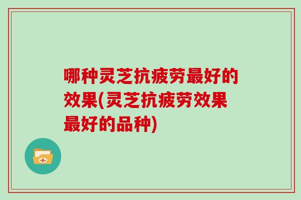 哪种灵芝抗疲劳最好的效果(灵芝抗疲劳效果最好的品种)