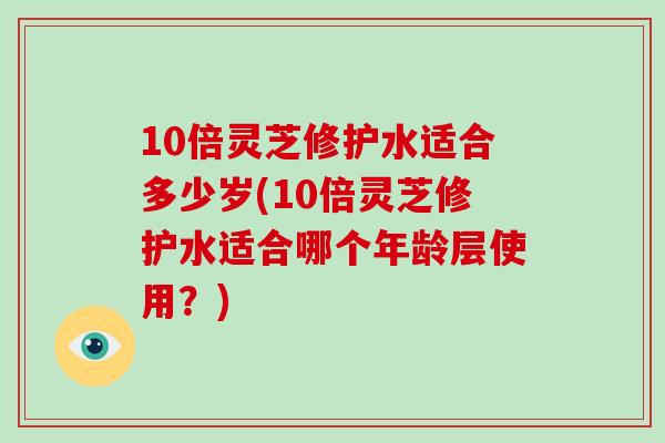 10倍灵芝修护水适合多少岁(10倍灵芝修护水适合哪个年龄层使用?)