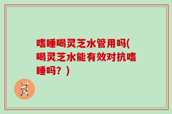 嗜睡喝灵芝水管用吗(喝灵芝水能有效对抗嗜睡吗?)