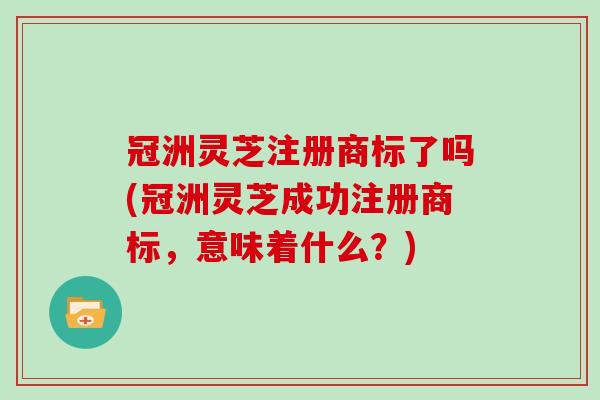 冠洲灵芝注册商标了吗(冠洲灵芝成功注册商标,意味着什么?)