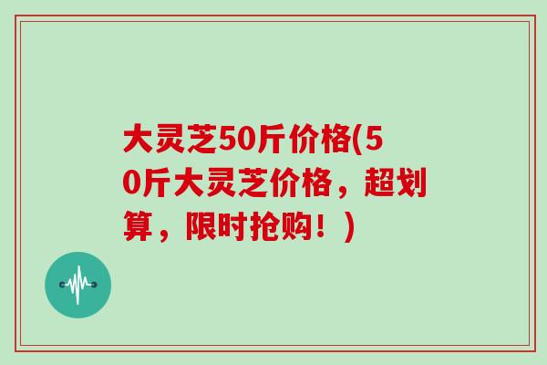 大灵芝50斤价格(50斤大灵芝价格,超划算,限时抢购!)
