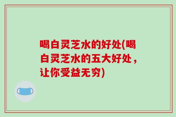 喝白灵芝水的好处(喝白灵芝水的五大好处，让你受益无穷)