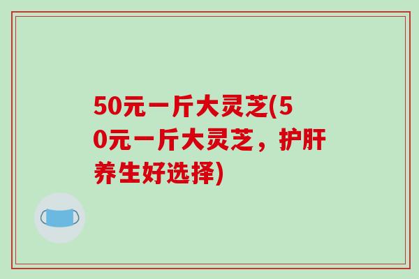 50元一斤大灵芝(50元一斤大灵芝，护肝养生好选择)