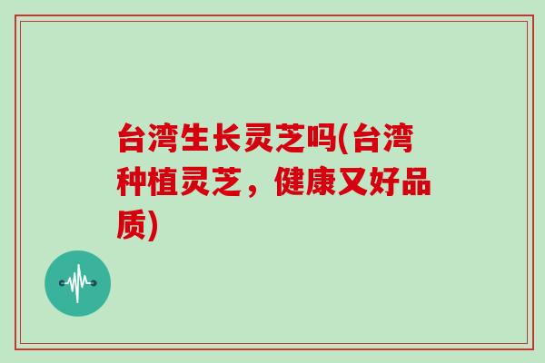 台湾生长灵芝吗(台湾种植灵芝,健康又好品质)