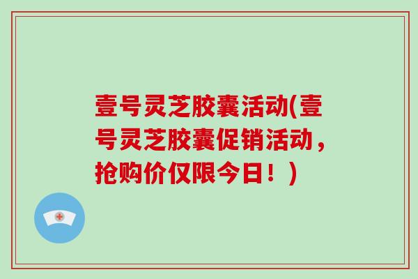 壹号灵芝胶囊活动(壹号灵芝胶囊促销活动，抢购价仅限今日！)