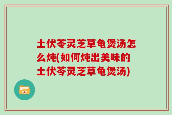 土伏苓灵芝草龟煲汤怎么炖(如何炖出美味的土伏苓灵芝草龟煲汤)