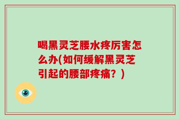 喝黑灵芝腰水疼厉害怎么办(如何缓解黑灵芝引起的腰部疼痛?)