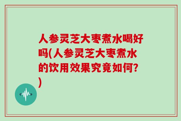 人参灵芝大枣煮水喝好吗(人参灵芝大枣煮水的饮用效果究竟如何?)