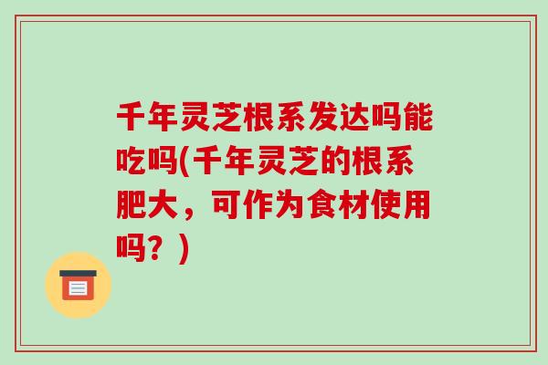 千年灵芝根系发达吗能吃吗(千年灵芝的根系肥大,可作为食材使用吗?)