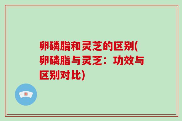 卵磷脂和灵芝的区别(卵磷脂与灵芝：功效与区别对比)