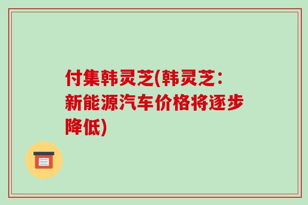 付集韩灵芝(韩灵芝:新能源汽车价格将逐步降低)