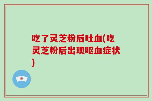 吃了灵芝粉后吐血(吃灵芝粉后出现呕血症状)