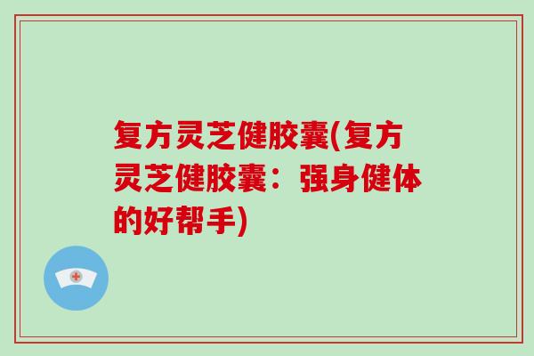 复方灵芝健胶囊(复方灵芝健胶囊：强身健体的好帮手)