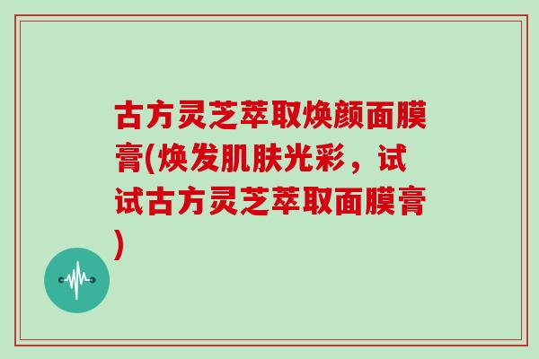 古方灵芝萃取焕颜面膜膏(焕发肌肤光彩，试试古方灵芝萃取面膜膏)