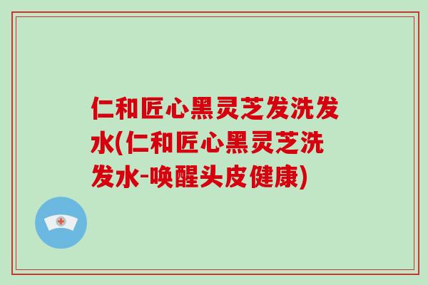 仁和匠心黑灵芝发洗发水(仁和匠心黑灵芝洗发水-唤醒头皮健康)