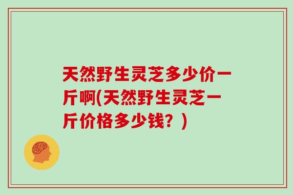 天然野生灵芝多少价一斤啊(天然野生灵芝一斤价格多少钱？)
