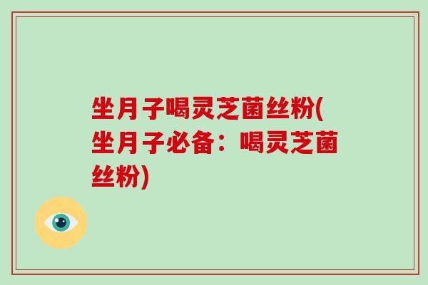 坐月子喝灵芝菌丝粉(坐月子必备:喝灵芝菌丝粉)