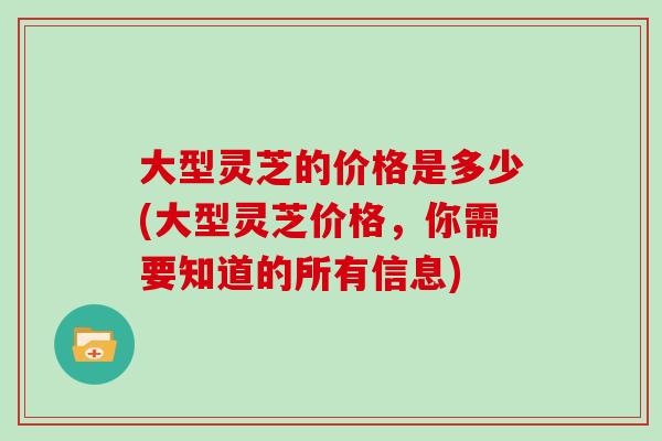 大型灵芝的价格是多少(大型灵芝价格,你需要知道的所有信息)