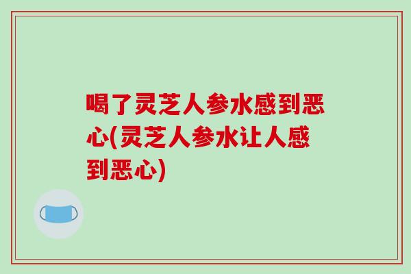 喝了灵芝人参水感到恶心(灵芝人参水让人感到恶心)