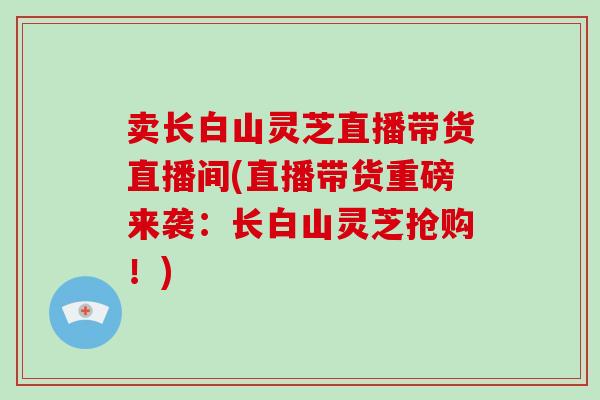 卖长白山灵芝直播带货直播间(直播带货重磅来袭:长白山灵芝抢购!)