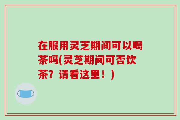 在服用灵芝期间可以喝茶吗(灵芝期间可否饮茶?请看这里!)