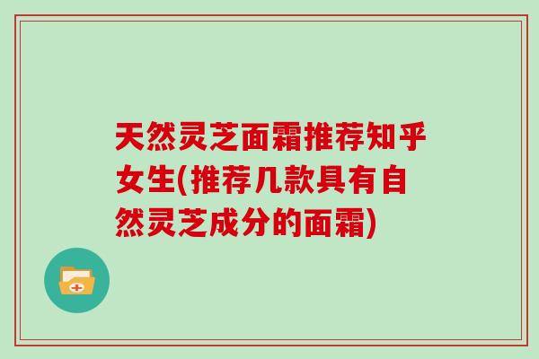 天然灵芝面霜推荐知乎女生(推荐几款具有自然灵芝成分的面霜)