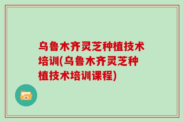 乌鲁木齐灵芝种植技术培训(乌鲁木齐灵芝种植技术培训课程)