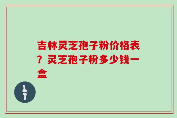 吉林灵芝孢子粉价格表?灵芝孢子粉多少钱一盒