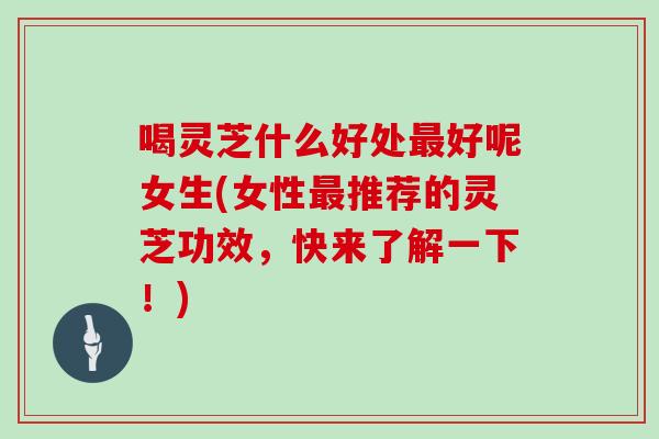喝灵芝什么好处最好呢女生(女性最推荐的灵芝功效,快来了解一下!)