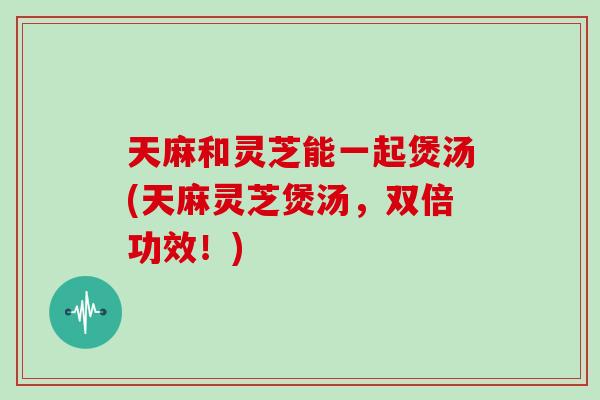 天麻和灵芝能一起煲汤(天麻灵芝煲汤，双倍功效！)