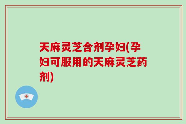 天麻灵芝合剂孕妇(孕妇可服用的天麻灵芝药剂)