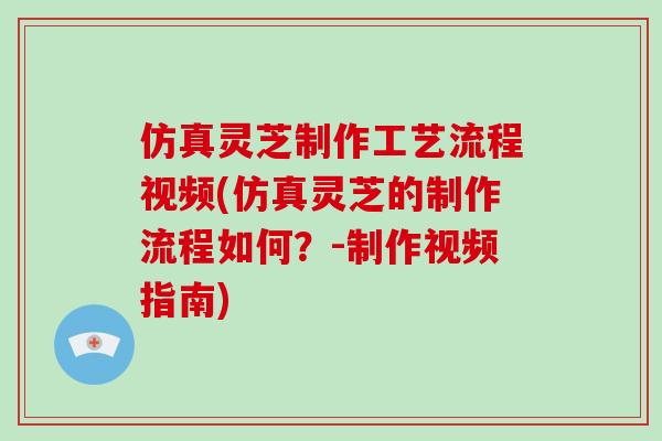 仿真灵芝制作工艺流程视频(仿真灵芝的制作流程如何?-制作视频指南)