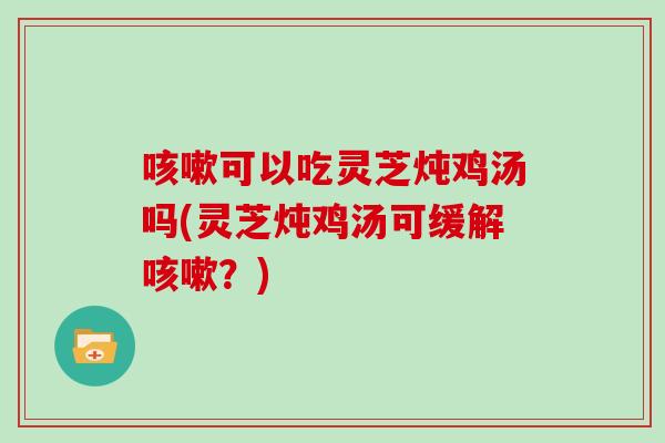 咳嗽可以吃灵芝炖鸡汤吗(灵芝炖鸡汤可缓解咳嗽？)
