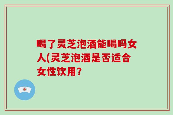 喝了灵芝泡酒能喝吗女人(灵芝泡酒是否适合女性饮用？