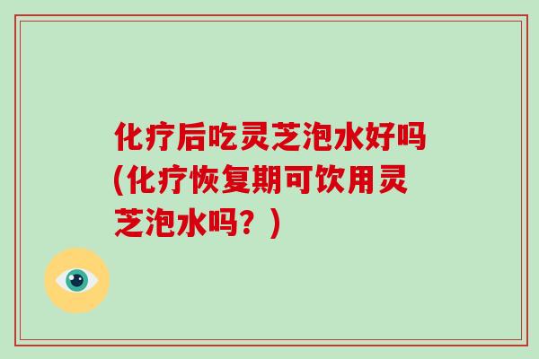 化疗后吃灵芝泡水好吗(化疗恢复期可饮用灵芝泡水吗？)