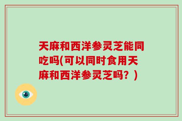 天麻和西洋参灵芝能同吃吗(可以同时食用天麻和西洋参灵芝吗?)