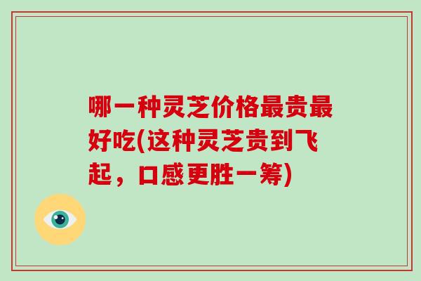 哪一种灵芝价格最贵最好吃(这种灵芝贵到飞起，口感更胜一筹)