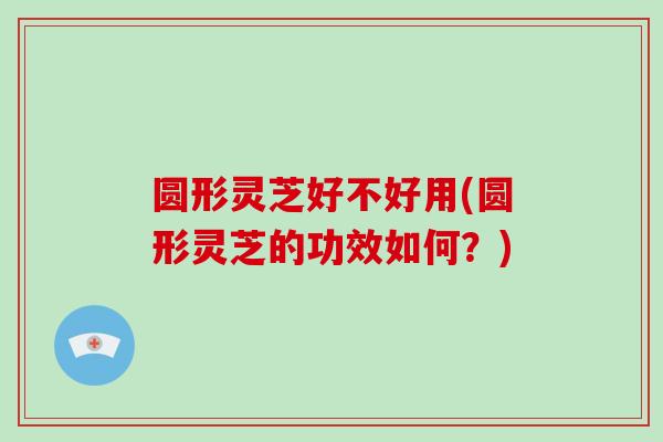 圆形灵芝好不好用(圆形灵芝的功效如何?)