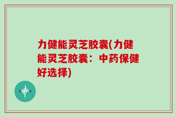 力健能灵芝胶囊(力健能灵芝胶囊:中药保健好选择)