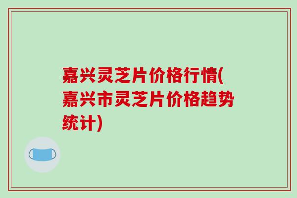 嘉兴灵芝片价格行情(嘉兴市灵芝片价格趋势统计)