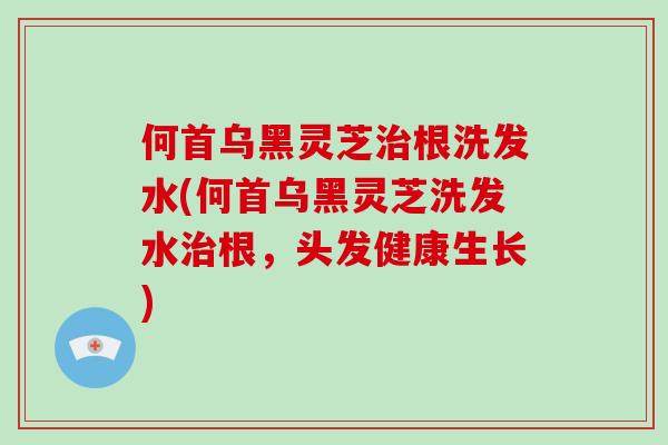 何首乌黑灵芝治根洗发水(何首乌黑灵芝洗发水治根,头发健康生长)