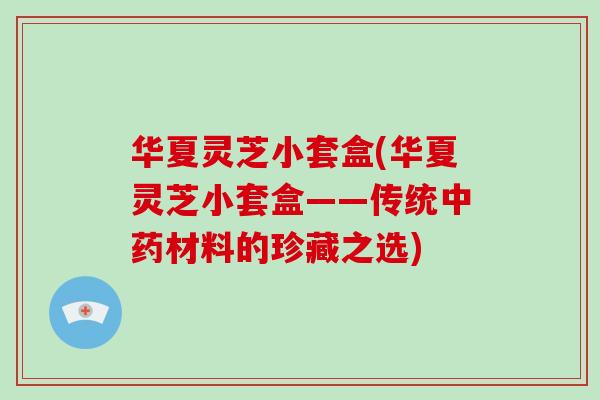华夏灵芝小套盒(华夏灵芝小套盒——传统中药材料的珍藏之选)