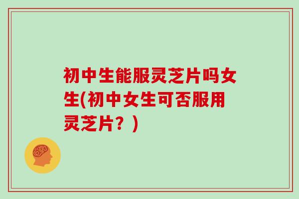 初中生能服灵芝片吗女生(初中女生可否服用灵芝片?)
