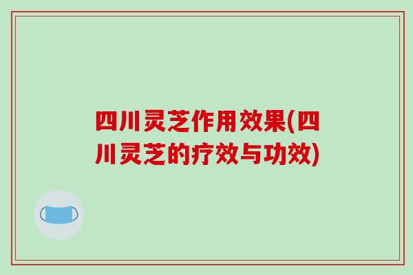 四川灵芝作用效果(四川灵芝的疗效与功效)