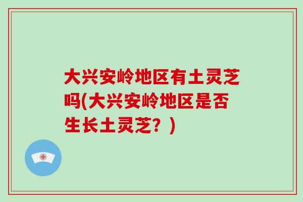 大兴安岭地区有土灵芝吗(大兴安岭地区是否生长土灵芝?)