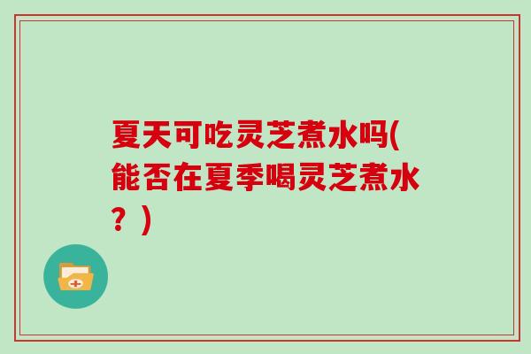夏天可吃灵芝煮水吗(能否在夏季喝灵芝煮水?)